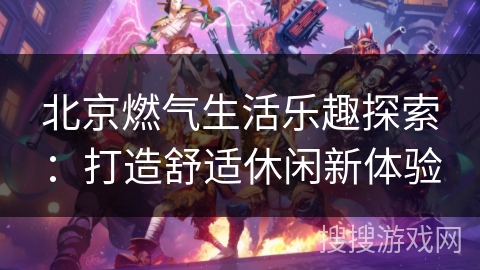 北京燃气生活乐趣探索：打造舒适休闲新体验