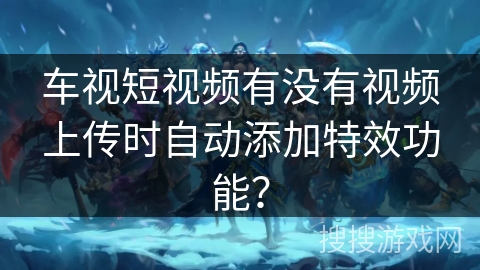 车视短视频有没有视频上传时自动添加特效功能？
