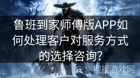 鲁班到家师傅版APP如何处理客户对服务方式的选择咨询？
