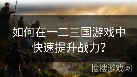 如何在一二三国游戏中快速提升战力？