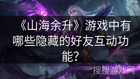 《山海余升》游戏中有哪些隐藏的好友互动功能？