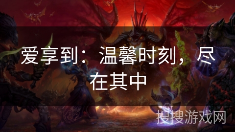 爱享到：温馨时刻，尽在其中