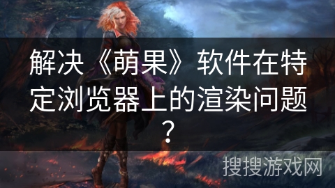 解决《萌果》软件在特定浏览器上的渲染问题？