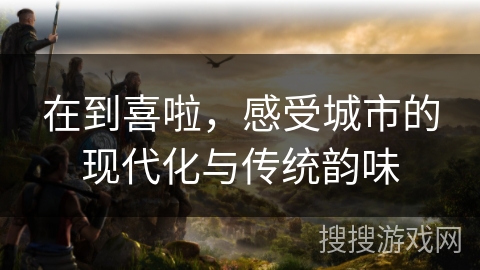 在到喜啦，感受城市的现代化与传统韵味