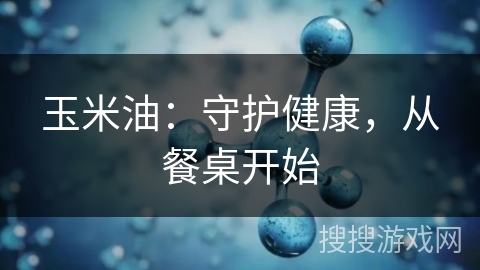 玉米油：守护健康，从餐桌开始