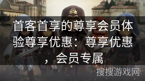 首客首享的尊享会员体验尊享优惠：尊享优惠，会员专属