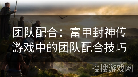 团队配合：富甲封神传游戏中的团队配合技巧