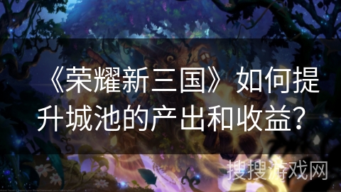 《荣耀新三国》如何提升城池的产出和收益？
