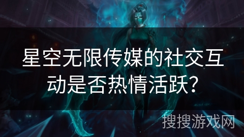 星空无限传媒的社交互动是否热情活跃？