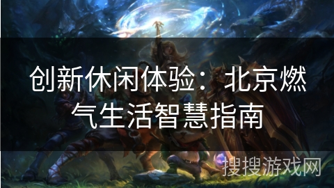 创新休闲体验:北京燃气生活智慧指南 创新休闲体验:北京燃气生活智慧指南