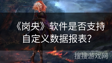 《岗央》软件是否支持自定义数据报表？