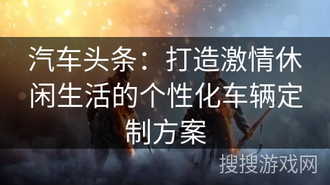 汽车头条：打造激情休闲生活的个性化车辆定制方案