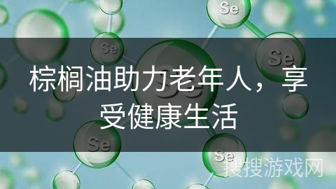 棕榈油助力老年人，享受健康生活