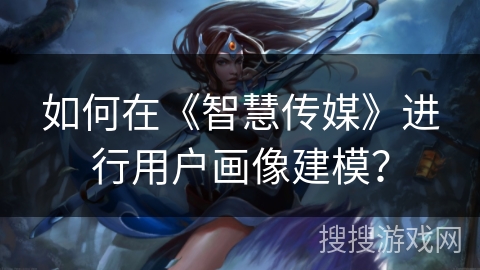 如何在《智慧传媒》进行用户画像建模？
