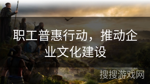 职工普惠行动，推动企业文化建设