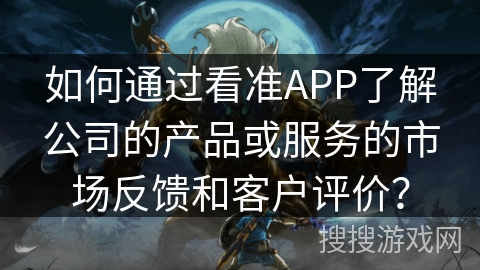 如何通过看准APP了解公司的产品或服务的市场反馈和客户评价？