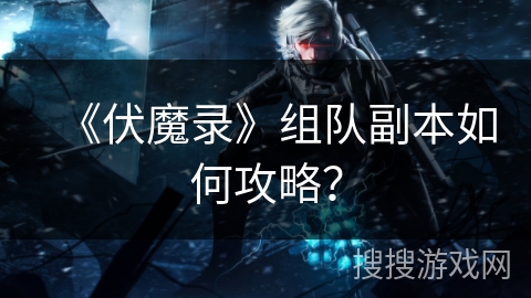 《伏魔录》组队副本如何攻略？