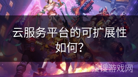 云服务平台的可扩展性如何？