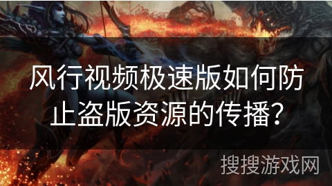 风行视频极速版如何防止盗版资源的传播？