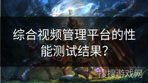 综合视频管理平台的性能测试结果？
