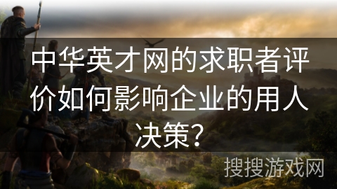 中华英才网的求职者评价如何影响企业的用人决策？
