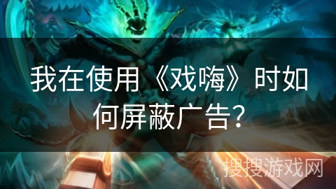 我在使用《戏嗨》时如何屏蔽广告？