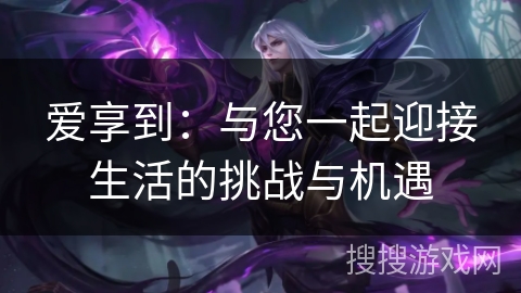 爱享到:与您一起迎接生活的挑战与机遇 爱享到:与您一起迎接生活的挑战与机遇