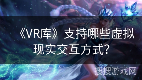 《VR库》支持哪些虚拟现实交互方式？
