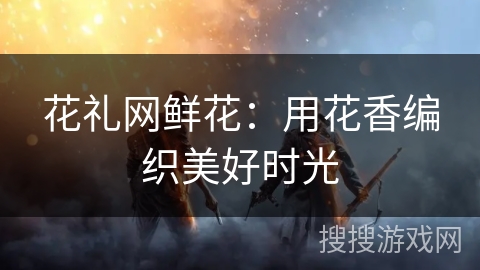 花礼网鲜花：用花香编织美好时光