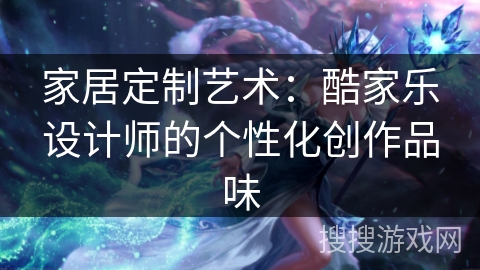 家居定制艺术：酷家乐设计师的个性化创作品味