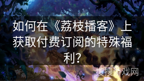 如何在《荔枝播客》上获取付费订阅的特殊福利？