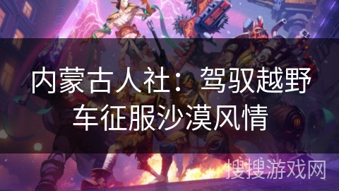 内蒙古人社：驾驭越野车征服沙漠风情