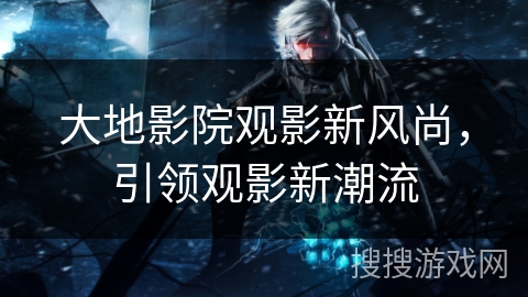 大地影院观影新风尚，引领观影新潮流