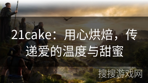 21cake：用心烘焙，传递爱的温度与甜蜜