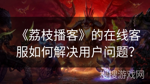 《荔枝播客》的在线客服如何解决用户问题？