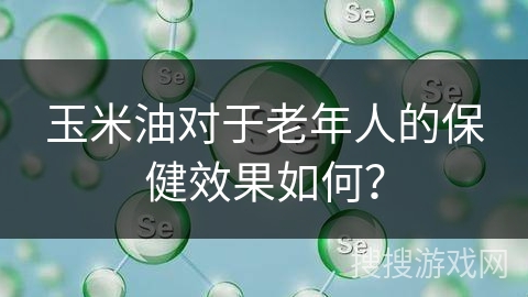 玉米油对于老年人的保健效果如何？