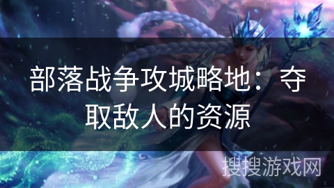 部落战争攻城略地：夺取敌人的资源