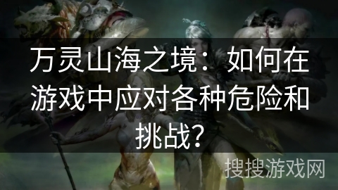 万灵山海之境：如何在游戏中应对各种危险和挑战？