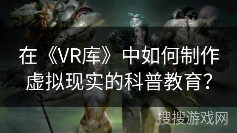 在《VR库》中如何制作虚拟现实的科普教育？