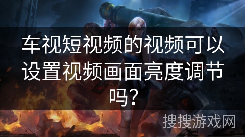 车视短视频的视频可以设置视频画面亮度调节吗? 车视短视频的视频可以设置视频画面亮度调节吗?