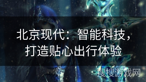 北京现代：智能科技，打造贴心出行体验