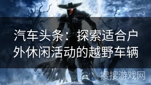 汽车头条：探索适合户外休闲活动的越野车辆