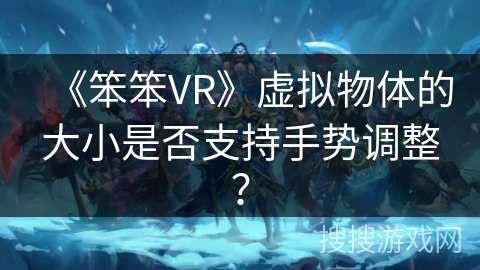 《笨笨VR》虚拟物体的大小是否支持手势调整? 《笨笨VR》虚拟物体的大小是否支持手势调整?
