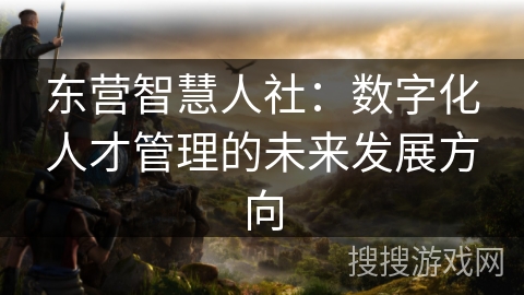 东营智慧人社：数字化人才管理的未来发展方向