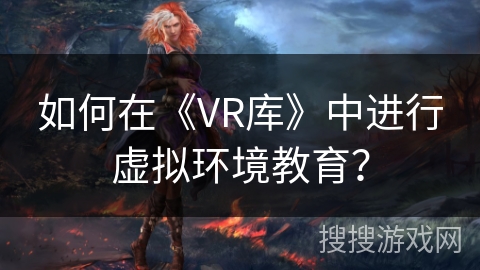 如何在《VR库》中进行虚拟环境教育? 如何在《VR库》中进行虚拟环境教育?