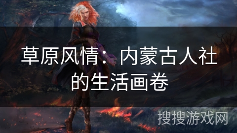 草原风情:内蒙古人社的生活画卷 草原风情:内蒙古人社的生活画卷