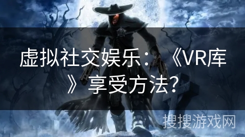 虚拟社交娱乐:《VR库》享受方法? 虚拟社交娱乐:《VR库》享受方法?