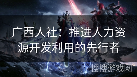 广西人社:推进人力资源开发利用的先行者 广西人社:推进人力资源开发利用的先行者