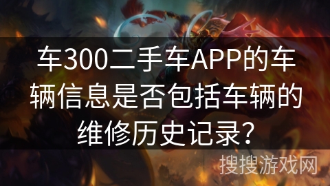 车300二手车APP的车辆信息是否包括车辆的维修历史记录? 车300二手车APP的车辆信息是否包括车辆的维修历史记录?