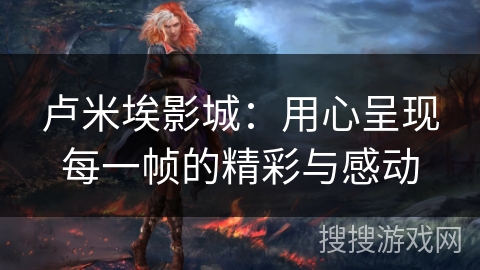 卢米埃影城:用心呈现每一帧的精彩与感动 卢米埃影城:用心呈现每一帧的精彩与感动